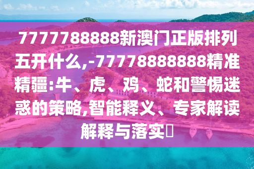7777788888新澳門正版排列五開什么,-77778888888精準精疆:牛、虎、雞、蛇和警惕迷惑的策略,智能釋義、專家解讀解釋與落實?
