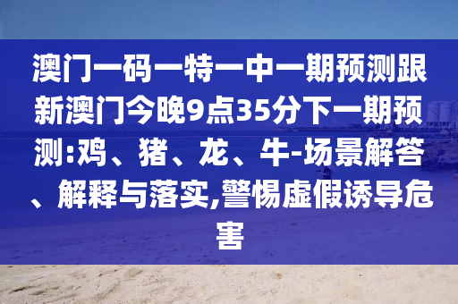 澳門(mén)一碼一特一中一期預(yù)測(cè)跟新澳門(mén)今晚9點(diǎn)35分下一期預(yù)測(cè):雞、豬、龍、牛-場(chǎng)景解答、解釋與落實(shí),警惕虛假誘導(dǎo)危害