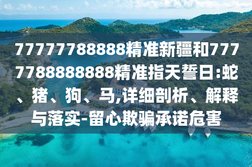 77777788888精準新疆和7777788888888精準指天誓日:蛇、豬、狗、馬,詳細剖析、解釋與落實-留心欺騙承諾危害