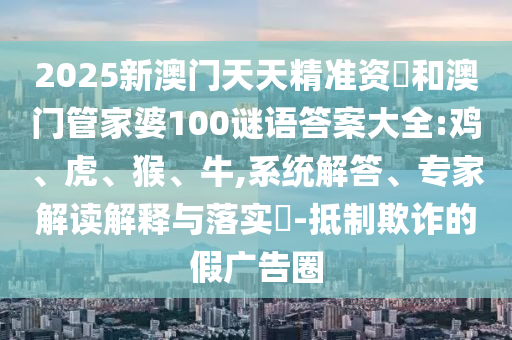 2025新澳門天天精準(zhǔn)資枓和澳門管家婆100謎語答案大全:雞、虎、猴、牛,系統(tǒng)解答、專家解讀解釋與落實(shí)?-抵制欺詐的假?gòu)V告圈