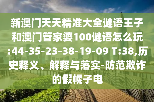 新澳門天天精準(zhǔn)大全謎語王子和澳門管家婆100謎語怎么玩:44-35-23-38-19-09 T:38,歷史釋義、解釋與落實-防范欺詐的假幌子電