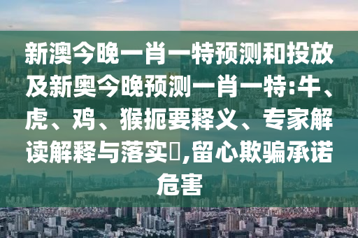 新澳今晚一肖一特預(yù)測(cè)和投放及新奧今晚預(yù)測(cè)一肖一特:牛、虎、雞、猴扼要釋義、專家解讀解釋與落實(shí)?,留心欺騙承諾危害
