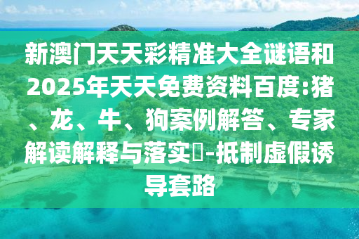 新澳門天天彩精準(zhǔn)大全謎語和2025年天天免費資料百度:豬、龍、牛、狗案例解答、專家解讀解釋與落實?-抵制虛假誘導(dǎo)套路