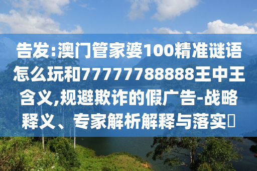 告發(fā):澳門管家婆100精準(zhǔn)謎語怎么玩和77777788888王中王含義,規(guī)避欺詐的假廣告-戰(zhàn)略釋義、專家解析解釋與落實?