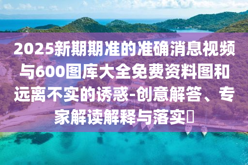2025新期期準(zhǔn)的準(zhǔn)確消息視頻與600圖庫大全免費(fèi)資料圖和遠(yuǎn)離不實(shí)的誘惑-創(chuàng)意解答、專家解讀解釋與落實(shí)?