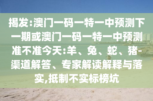 揭發(fā):澳門一碼一特一中預測下一期或澳門一碼一特一中預測準不準今天:羊、兔、蛇、豬-渠道解答、專家解讀解釋與落實,抵制不實標榜坑