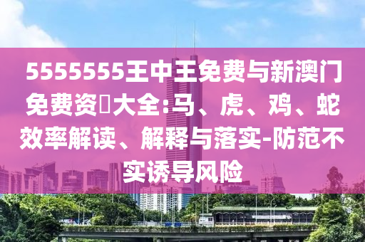 5555555王中王免費與新澳門免費資枓大全:馬、虎、雞、蛇效率解讀、解釋與落實-防范不實誘導(dǎo)風(fēng)險