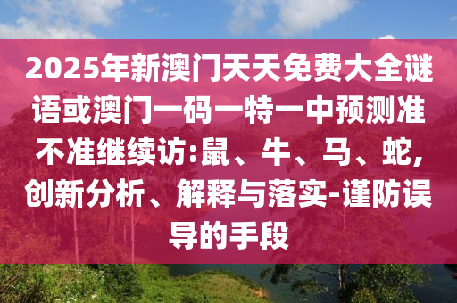 2025年新澳門天天免費(fèi)大全謎語或澳門一碼一特一中預(yù)測(cè)準(zhǔn)不準(zhǔn)繼續(xù)訪:鼠、牛、馬、蛇,創(chuàng)新分析、解釋與落實(shí)-謹(jǐn)防誤導(dǎo)的手段