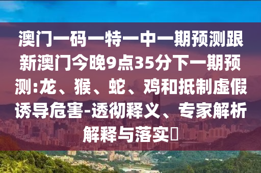 澳門一碼一特一中一期預(yù)測跟新澳門今晚9點35分下一期預(yù)測:龍、猴、蛇、雞和抵制虛假誘導(dǎo)危害-透徹釋義、專家解析解釋與落實?