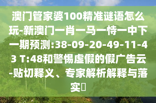 澳門管家婆100精準(zhǔn)謎語怎么玩-新澳門一肖一馬一恃一中下一期預(yù)測:38-09-20-49-11-43 T:48和警惕虛假的假廣告云-貼切釋義、專家解析解釋與落實(shí)?