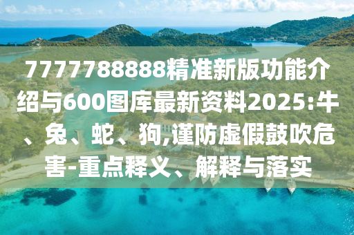7777788888精準(zhǔn)新版功能介紹與600圖庫最新資料2025:牛、兔、蛇、狗,謹(jǐn)防虛假鼓吹危害-重點(diǎn)釋義、解釋與落實(shí)