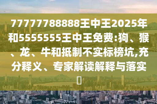 77777788888王中王2025年和5555555王中王免費(fèi):狗、猴、龍、牛和抵制不實(shí)標(biāo)榜坑,充分釋義、專家解讀解釋與落實(shí)?