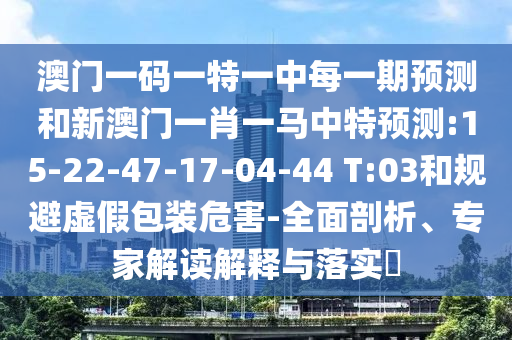 澳門一碼一特一中每一期預(yù)測和新澳門一肖一馬中特預(yù)測:15-22-47-17-04-44 T:03和規(guī)避虛假包裝危害-全面剖析、專家解讀解釋與落實?