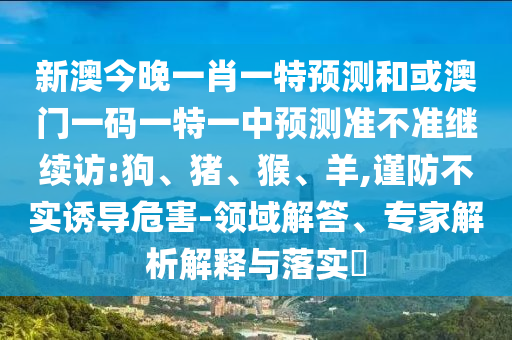 新澳今晚一肖一特預(yù)測(cè)和或澳門一碼一特一中預(yù)測(cè)準(zhǔn)不準(zhǔn)繼續(xù)訪:狗、豬、猴、羊,謹(jǐn)防不實(shí)誘導(dǎo)危害-領(lǐng)域解答、專家解析解釋與落實(shí)?