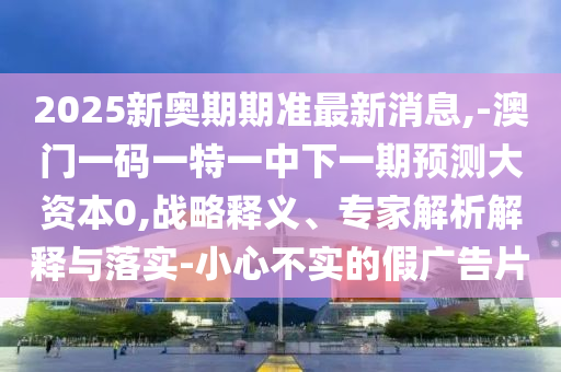 2025新奧期期準最新消息,-澳門一碼一特一中下一期預測大資本0,戰(zhàn)略釋義、專家解析解釋與落實-小心不實的假廣告片