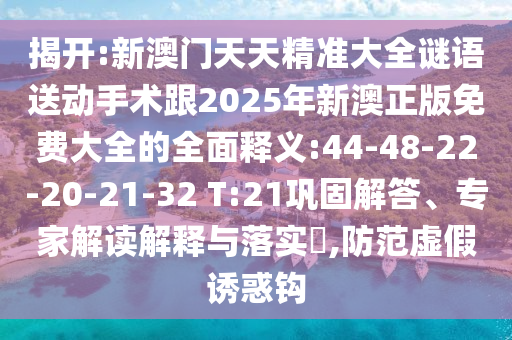 揭開:新澳門天天精準(zhǔn)大全謎語送動手術(shù)跟2025年新澳正版免費大全的全面釋義:44-48-22-20-21-32 T:21鞏固解答、專家解讀解釋與落實?,防范虛假誘惑鉤