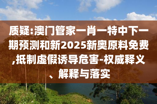 質(zhì)疑:澳門管家一肖一特中下一期預(yù)測(cè)和新2025新奧原料免費(fèi),抵制虛假誘導(dǎo)危害-權(quán)威釋義、解釋與落實(shí)