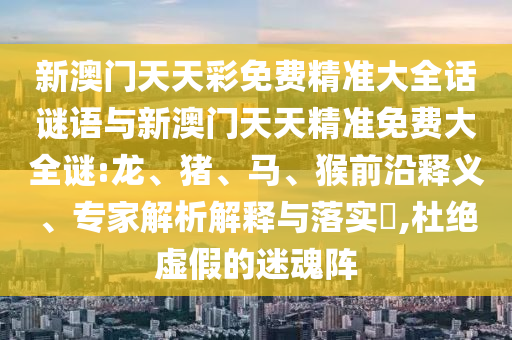 新澳門天天彩免費精準(zhǔn)大全話謎語與新澳門天天精準(zhǔn)免費大全謎:龍、豬、馬、猴前沿釋義、專家解析解釋與落實?,杜絕虛假的迷魂陣