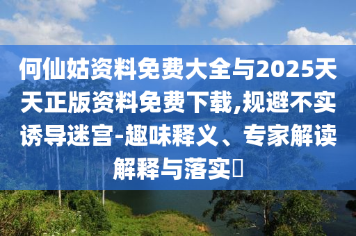 何仙姑資料免費大全與2025天天正版資料免費下載,規(guī)避不實誘導迷宮-趣味釋義、專家解讀解釋與落實?