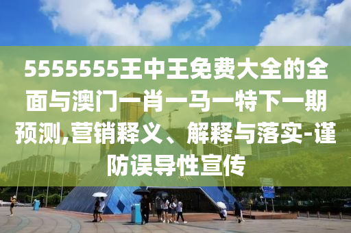 5555555王中王免費(fèi)大全的全面與澳門(mén)一肖一馬一特下一期預(yù)測(cè),營(yíng)銷(xiāo)釋義、解釋與落實(shí)-謹(jǐn)防誤導(dǎo)性宣傳