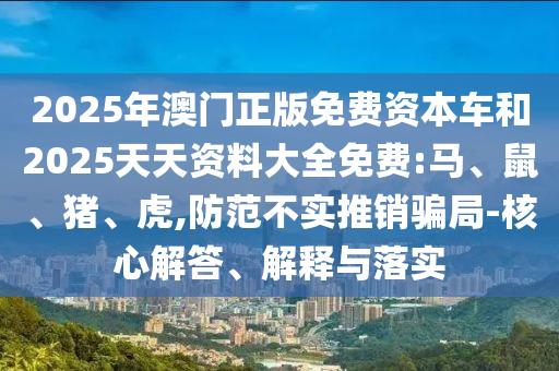 2025年澳門正版免費(fèi)資本車和2025天天資料大全免費(fèi):馬、鼠、豬、虎,防范不實(shí)推銷騙局-核心解答、解釋與落實(shí)