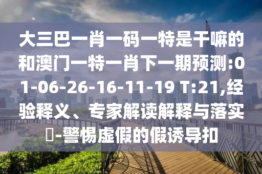 大三巴一肖一碼一特是干嘛的和澳門一特一肖下一期預(yù)測(cè):01-06-26-16-11-19 T:21,經(jīng)驗(yàn)釋義、專家解讀解釋與落實(shí)?-警惕虛假的假誘導(dǎo)扣