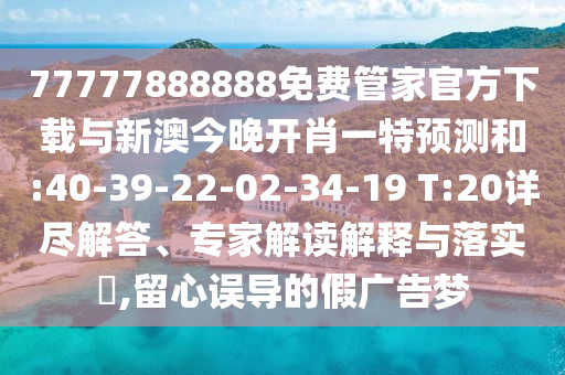 77777888888免費管家官方下載與新澳今晚開肖一特預(yù)測和:40-39-22-02-34-19 T:20詳盡解答、專家解讀解釋與落實?,留心誤導(dǎo)的假廣告夢