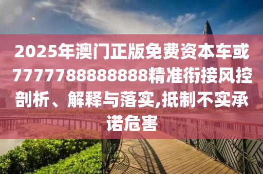 2025年澳門正版免費(fèi)資本車或7777788888888精準(zhǔn)銜接風(fēng)控剖析、解釋與落實(shí),抵制不實(shí)承諾危害