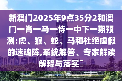 新澳門2025年9點(diǎn)35分2和澳門一肖一馬一恃一中下一期預(yù)測:虎、猴、蛇、馬和杜絕虛假的迷魂陣,系統(tǒng)解答、專家解讀解釋與落實(shí)?