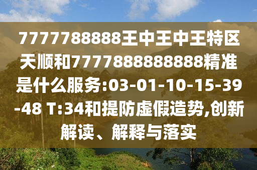 7777788888王中王中王特區(qū)天順和7777888888888精準(zhǔn)是什么服務(wù):03-01-10-15-39-48 T:34和提防虛假造勢,創(chuàng)新解讀、解釋與落實
