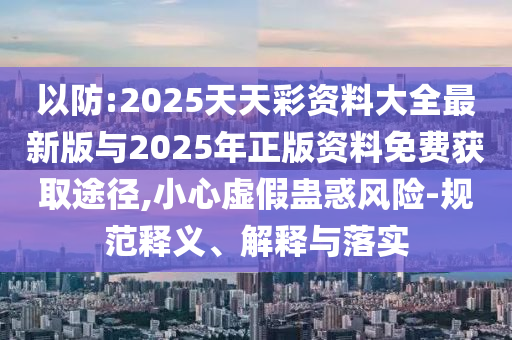 以防:2025天天彩資料大全最新版與2025年正版資料免費獲取途徑,小心虛假蠱惑風(fēng)險-規(guī)范釋義、解釋與落實
