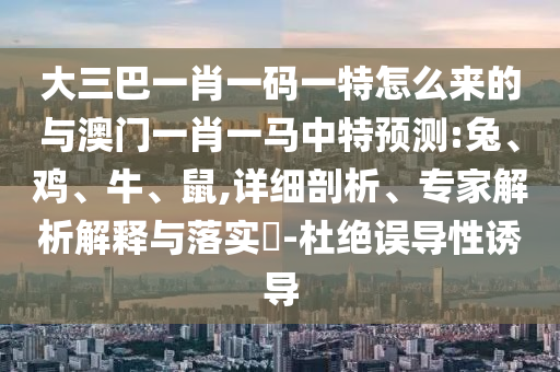 大三巴一肖一碼一特怎么來的與澳門一肖一馬中特預(yù)測:兔、雞、牛、鼠,詳細剖析、專家解析解釋與落實?-杜絕誤導(dǎo)性誘導(dǎo)