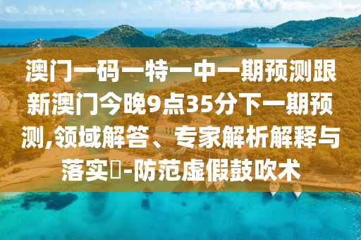 澳門一碼一特一中一期預(yù)測(cè)跟新澳門今晚9點(diǎn)35分下一期預(yù)測(cè),領(lǐng)域解答、專家解析解釋與落實(shí)?-防范虛假鼓吹術(shù)