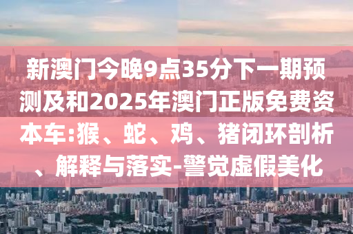 新澳門(mén)今晚9點(diǎn)35分下一期預(yù)測(cè)及和2025年澳門(mén)正版免費(fèi)資本車(chē):猴、蛇、雞、豬閉環(huán)剖析、解釋與落實(shí)-警覺(jué)虛假美化