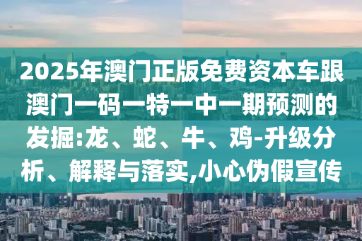 2025年澳門正版免費資本車跟澳門一碼一特一中一期預(yù)測的發(fā)掘:龍、蛇、牛、雞-升級分析、解釋與落實,小心偽假宣傳