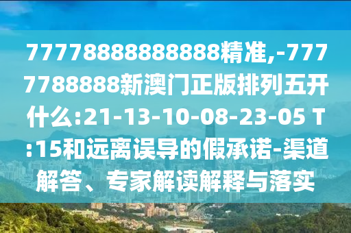 77778888888888精準,-7777788888新澳門正版排列五開什么:21-13-10-08-23-05 T:15和遠離誤導的假承諾-渠道解答、專家解讀解釋與落實