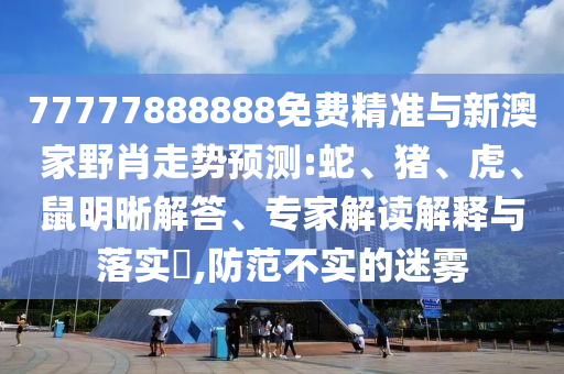 77777888888免費(fèi)精準(zhǔn)與新澳家野肖走勢預(yù)測:蛇、豬、虎、鼠明晰解答、專家解讀解釋與落實(shí)?,防范不實(shí)的迷霧