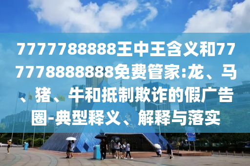 7777788888王中王含義和777778888888免費(fèi)管家:龍、馬、豬、牛和抵制欺詐的假廣告圈-典型釋義、解釋與落實(shí)