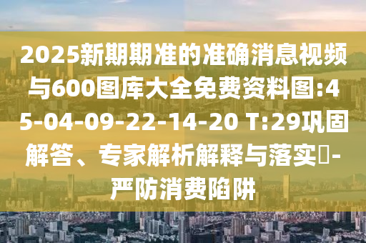 2025新期期準(zhǔn)的準(zhǔn)確消息視頻與600圖庫大全免費(fèi)資料圖:45-04-09-22-14-20 T:29鞏固解答、專家解析解釋與落實(shí)?-嚴(yán)防消費(fèi)陷阱