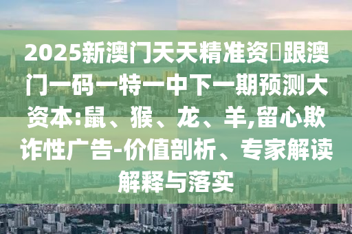 2025新澳門天天精準(zhǔn)資枓跟澳門一碼一特一中下一期預(yù)測大資本:鼠、猴、龍、羊,留心欺詐性廣告-價(jià)值剖析、專家解讀解釋與落實(shí)