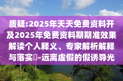 質疑:2025年天天免費資料開及2025年免費資料期期準效果解讀個人釋義、專家解析解釋與落實?-遠離虛假的假誘導光