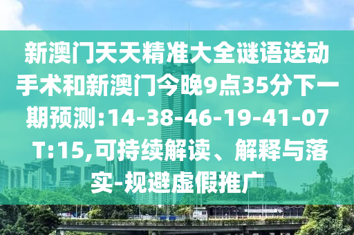 新澳門天天精準大全謎語送動手術(shù)和新澳門今晚9點35分下一期預(yù)測:14-38-46-19-41-07 T:15,可持續(xù)解讀、解釋與落實-規(guī)避虛假推廣