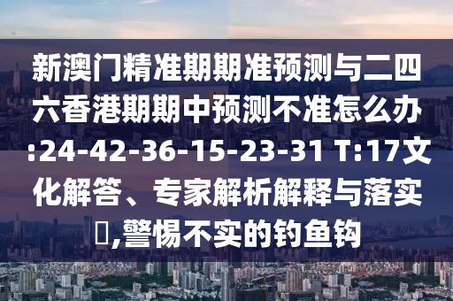 新澳門精準(zhǔn)期期準(zhǔn)預(yù)測與二四六香港期期中預(yù)測不準(zhǔn)怎么辦:24-42-36-15-23-31 T:17文化解答、專家解析解釋與落實(shí)?,警惕不實(shí)的釣魚鉤