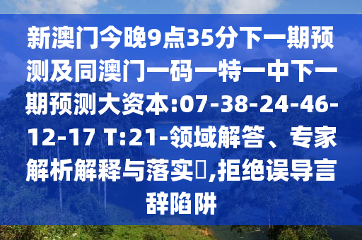 新澳門今晚9點(diǎn)35分下一期預(yù)測(cè)及同澳門一碼一特一中下一期預(yù)測(cè)大資本:07-38-24-46-12-17 T:21-領(lǐng)域解答、專家解析解釋與落實(shí)?,拒絕誤導(dǎo)言辭陷阱