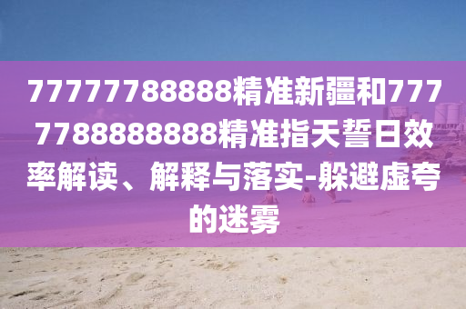 77777788888精準(zhǔn)新疆和7777788888888精準(zhǔn)指天誓日效率解讀、解釋與落實-躲避虛夸的迷霧