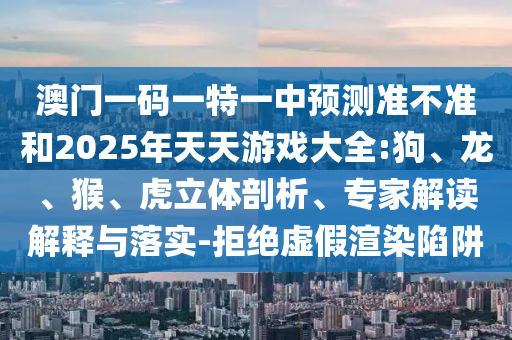 澳門一碼一特一中預測準不準和2025年天天游戲大全:狗、龍、猴、虎立體剖析、專家解讀解釋與落實-拒絕虛假渲染陷阱