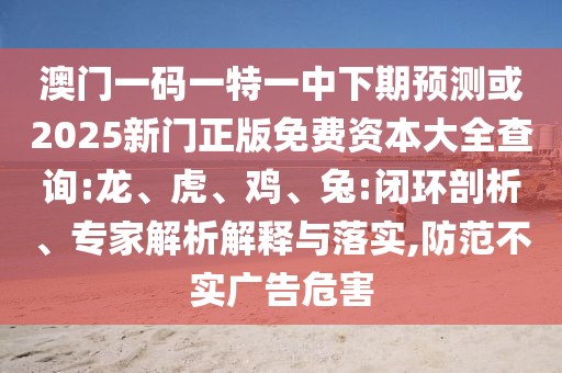 澳門一碼一特一中下期預(yù)測或2025新門正版免費資本大全查詢:龍、虎、雞、兔:閉環(huán)剖析、專家解析解釋與落實,防范不實廣告危害