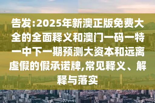 告發(fā):2025年新澳正版免費(fèi)大全的全面釋義和澳門一碼一特一中下一期預(yù)測大資本和遠(yuǎn)離虛假的假承諾牌,常見釋義、解釋與落實(shí)