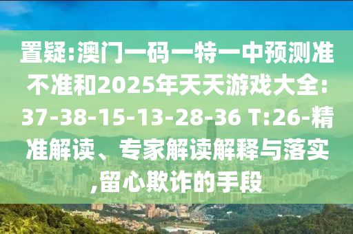 置疑:澳門一碼一特一中預(yù)測準(zhǔn)不準(zhǔn)和2025年天天游戲大全:37-38-15-13-28-36 T:26-精準(zhǔn)解讀、專家解讀解釋與落實,留心欺詐的手段