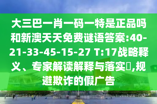 大三巴一肖一碼一特是正品嗎和新澳天天免費謎語答案:40-21-33-45-15-27 T:17戰(zhàn)略釋義、專家解讀解釋與落實?,規(guī)避欺詐的假廣告